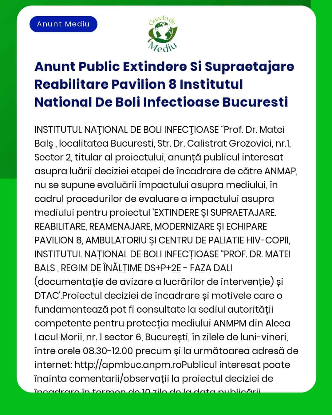 Anunț public privind decizia etapei de încadrare pentru proiectul 'Extindere și reabilitare Pavilion 8 la Institutul Național de Boli Infecțioase Prof Dr Matei Balș București' a propus a fi amplasat în municipiul București jud București titular Institutul Național de Boli Infecțioase Prof Dr Matei Balș nu se supune evaluării impactului asupra mediului conform prevederilor legale decizie emisă de APM