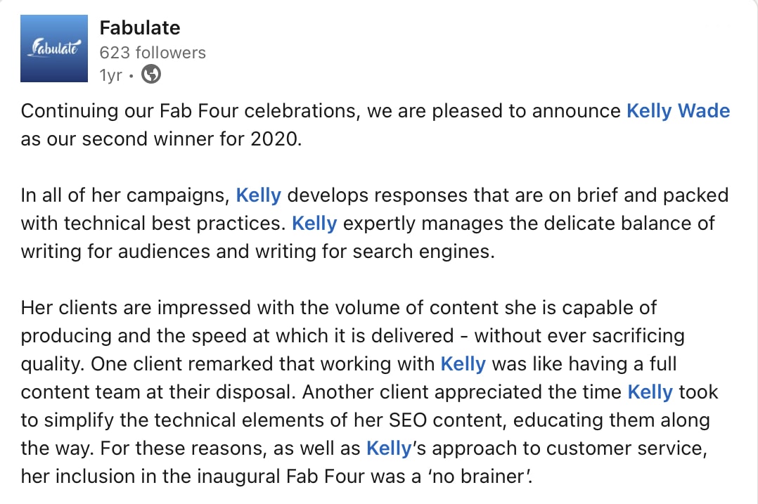 Fabulate Fab Four Award Kelly Wade description A screenshot of a social media post from marketing platform, Fabulate, that says: “ Continuing our Fab Four celebrations, we are pleased to announce Kelly Wade as our second winner for 2020. In all of her campaigns, Kelly develops responses that are on brief and packed with technical best practices. Kelly expertly manages the delicate balance of writing for audiences and writing for search engines. Her clients are impressed with the volume of content she is capable of producing and the speed at which it is delivered - without ever sacrificing quality. One client remarked that working with Kelly was like having a full content team at their disposal. Another client appreciated the time Kelly took to simplify the technical elements of her SEO content, educating them along the way. For these reasons, as well as Kelly's approach to customer service, her inclusion in the inaugural Fab Four was a 'no brainer!’”